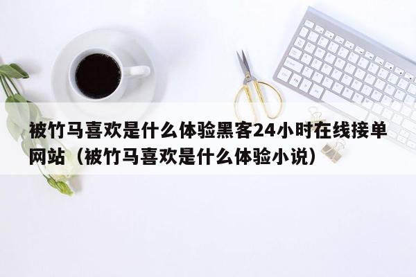 被竹马喜欢是什么体验黑客24小时在线接单网站（被竹马喜欢是什么体验小说）