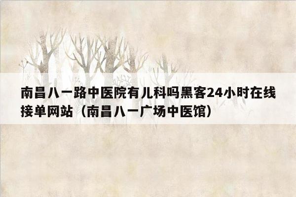 南昌八一路中医院有儿科吗黑客24小时在线接单网站（南昌八一广场中医馆）