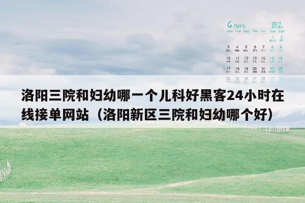 洛阳三院和妇幼哪一个儿科好黑客24小时在线接单网站（洛阳新区三院和妇幼哪个好）