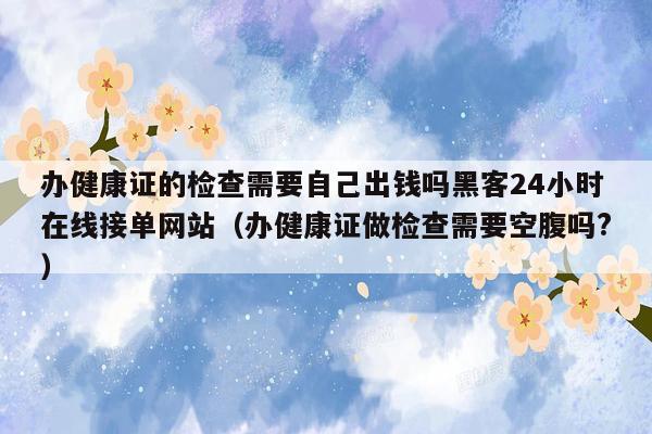 办健康证的检查需要自己出钱吗黑客24小时在线接单网站（办健康证做检查需要空腹吗?）