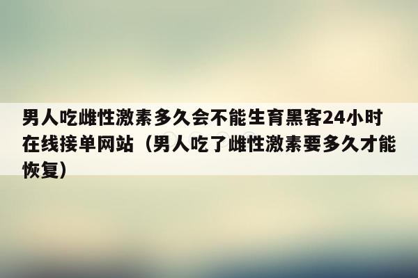 男人吃雌性激素多久会不能生育黑客24小时在线接单网站（男人吃了雌性激素要多久才能恢复）