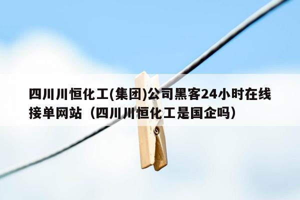 四川川恒化工(集团)公司黑客24小时在线接单网站（四川川恒化工是国企吗）