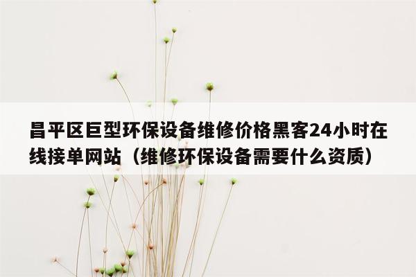 昌平区巨型环保设备维修价格黑客24小时在线接单网站（维修环保设备需要什么资质）