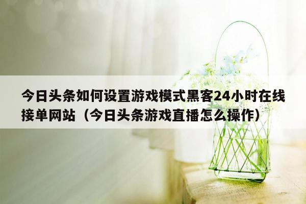 今日头条如何设置游戏模式黑客24小时在线接单网站（今日头条游戏直播怎么操作）