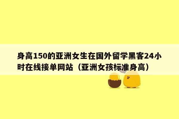 身高150的亚洲女生在国外留学黑客24小时在线接单网站（亚洲女孩标准身高）