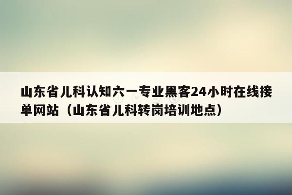 山东省儿科认知六一专业黑客24小时在线接单网站（山东省儿科转岗培训地点）